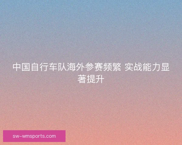 中国自行车队海外参赛频繁 实战能力显著提升
