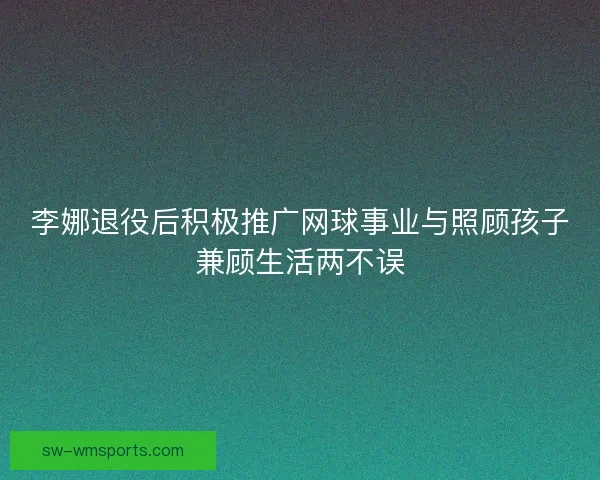李娜退役后积极推广网球事业与照顾孩子兼顾生活两不误