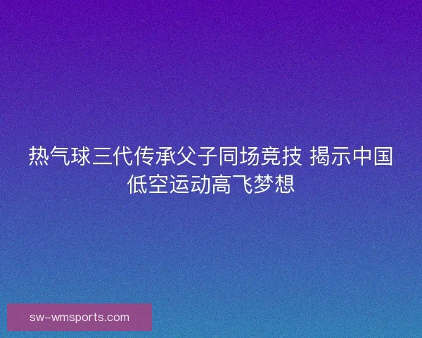 热气球三代传承父子同场竞技 揭示中国低空运动高飞梦想