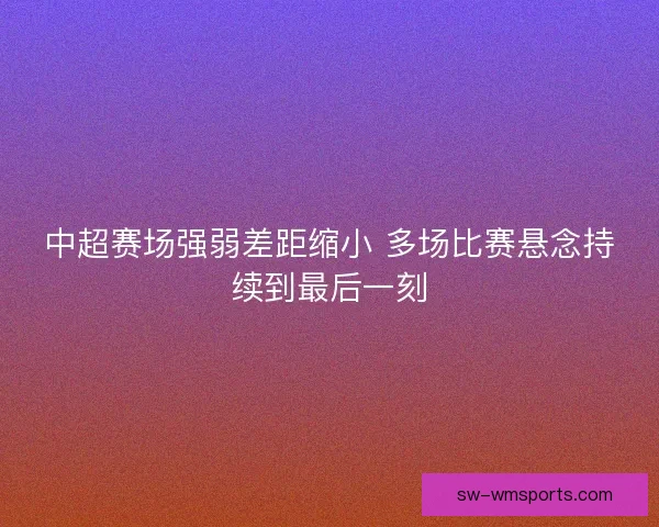 中超赛场强弱差距缩小 多场比赛悬念持续到最后一刻