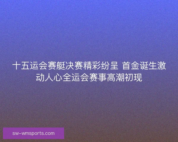 十五运会赛艇决赛精彩纷呈 首金诞生激动人心全运会赛事高潮初现